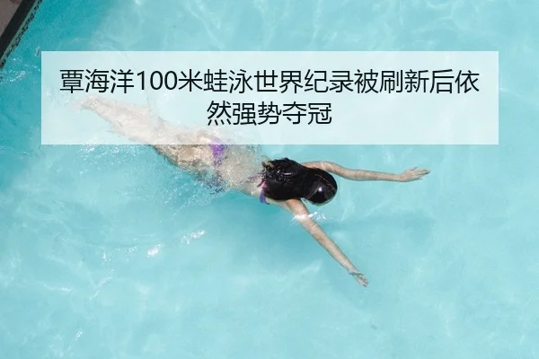 覃海洋100米蛙泳世界纪录被刷新后依然强势夺冠