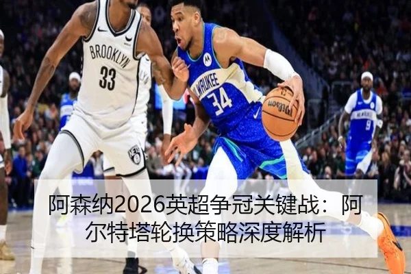 阿森纳2026英超争冠关键战：阿尔特塔轮换策略深度解析