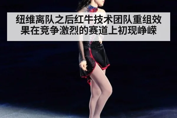 纽维离队之后红牛技术团队重组效果在竞争激烈的赛道上初现峥嵘