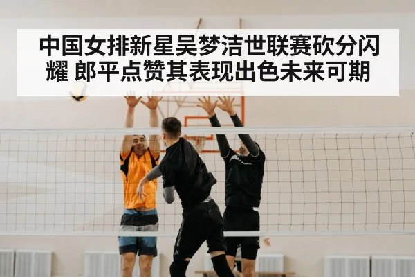 中国女排新星吴梦洁世联赛砍分闪耀 郎平点赞其表现出色未来可期 - YABO SPORTS